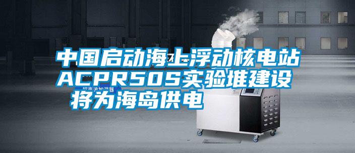 中國啟動(dòng)海上浮動(dòng)核電站ACPR50S實(shí)驗(yàn)堆建設(shè) 將為海島供電