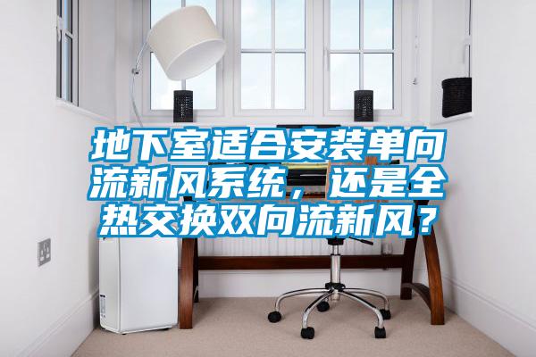 地下室適合安裝單向流新風(fēng)系統(tǒng)，還是全熱交換雙向流新風(fēng)？