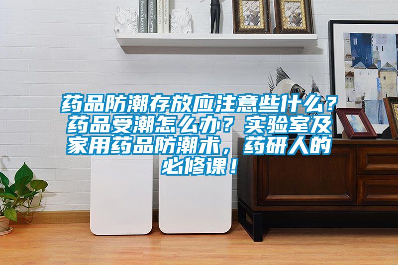 藥品防潮存放應注意些什么?藥品受潮怎么辦?實驗室及家用藥品防潮術,藥研人的必修課!